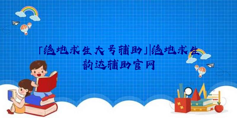 「绝地求生大号辅助」|绝地求生韵达辅助官网